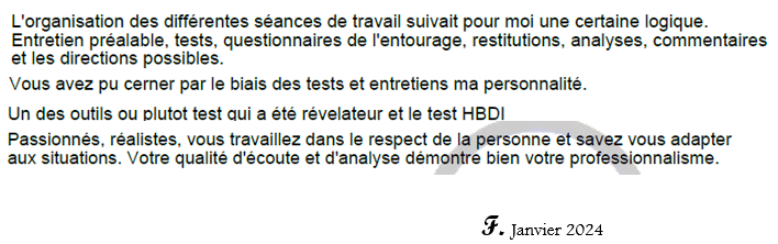 Vous avez pu cerner par le biais des tests et des entretiens ma personnalité. Un des outils ou plutot test qui a été revelateur est le HBDI.Votre qualité d'ecoute et d'analyse demontre bien votre professionnalisme.  F. Janvier 2024